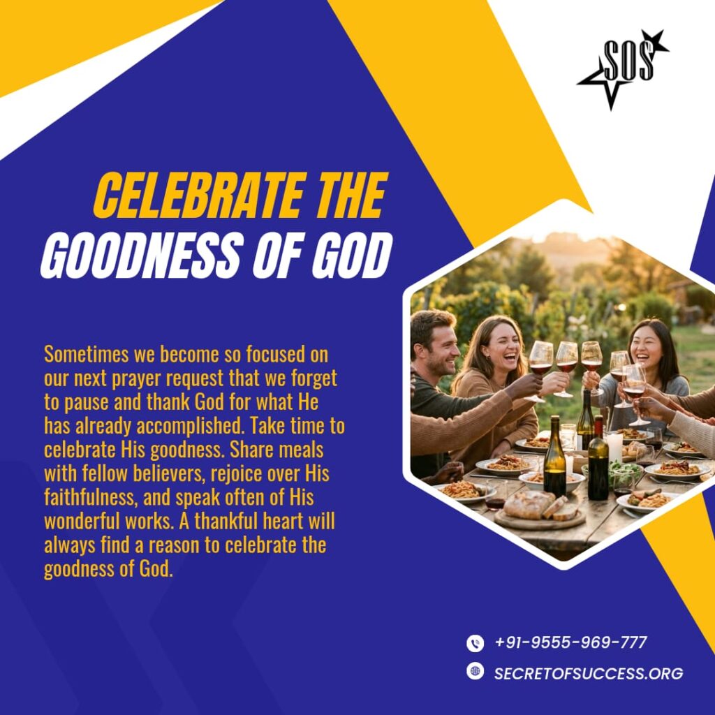 Celebrate the Goodness of God For the kingdom of God is not meat and drink; but righteousness, and peace, and joy in the Holy Ghost. (Romans 14:17 KJV) One of the beautiful characteristics of the Kingdom of God is joy. God never intended the Christian life to be gloomy or joyless. While we certainly have moments of prayer, fasting, and spiritual discipline, He also desires that we celebrate His goodness together. Joy is not a distraction from the Christian life—it is an expression of it. Throughout the Scriptures, God’s people gathered to rejoice, give thanks, and celebrate His faithfulness. Every testimony, every answered prayer, and every victory is an opportunity to glorify Him. When believers come together with grateful hearts, encouraging one another and celebrating what God has done, faith is strengthened and the love of Christ is displayed. Sometimes we become so focused on our next prayer request that we forget to pause and thank God for what He has already accomplished. Take time to celebrate His goodness. Share meals with fellow believers, rejoice over His faithfulness, and speak often of His wonderful works. Let your life be marked by thanksgiving and celebration. Rejoice in the Lord always, encourage those around you, and make your gatherings occasions where the joy of the Holy Spirit is evident. A thankful heart will always find a reason to celebrate the goodness of God. Prayer: Dear Father, I thank You for filling my life with righteousness, peace, and joy through the Holy Spirit. Thank You for every blessing, every answered prayer, and every testimony You have given me. My heart overflows with gratitude, and I will continually celebrate Your goodness with gladness. May my life always bring glory to Your Name. In Jesus’ Name. Amen. परमेश्वर की भलाई का उत्सव मनाएं क्योंकि परमेश्वर का राज्य खाना पीना नहीं; बल्कि सत्यनिष्ठा, शांति और पवित्र आत्मा में आनंद है। (रोमियों 14:17) परमेश्वर के राज्य की एक सुंदर विशेषता आनंद है। परमेश्वर ने कभी नहीं चाहा कि मसीही जीवन उदास या आनन्दहीन हो। हालांकि हमारे जीवन में प्रार्थना, उपवास और आत्मिक अनुशासन के समय अवश्य आते हैं, फिर भी वह चाहता है कि हम मिलकर उसकी भलाई का उत्सव मनाएँ। आनंद मसीही जीवन से ध्यान भटकाने वाली बात नहीं है, बल्कि यह उसी जीवन की अभिव्यक्ति है। पूरे पवित्रशास्त्र में, हम देखते हैं कि परमेश्वर के लोग उसकी विश्वसनीयता के लिए आनंद मनाने, धन्यवाद देने और उसकी स्तुति करने के लिए इकट्ठा होते थे। हर गवाही, हर प्रार्थना का जवाब और हर विजय उसे महिमा देने का एक अवसर है। जब विश्वासी कृतज्ञ हृदय के साथ इकट्ठा होते हैं, एक-दूसरे को प्रोत्साहित करते हैं और परमेश्वर के कार्यों का उत्सव मनाते हैं, तब उनका विश्वास दृढ़ होता है और मसीह का प्रेम प्रकट होता है। कभी-कभी हम अपनी अगली प्रार्थना की आवश्यकता पर इतने केंद्रित हो जाते हैं कि रुककर उन कार्यों के लिए धन्यवाद देना भूल जाते हैं जो परमेश्वर पहले ही कर चुका है। उसकी भलाई का उत्सव मनाने के लिए समय निकाले। दूसरे विश्वासियों के साथ मिलकर भोजन करें, उसकी विश्वसनीयता पर आनंद मनाएं और उसके अद्भुत कार्यों का बार-बार वर्णन करे। अपने जीवन को धन्यवाद और उत्सव से भरा हुआ बनाएं। प्रभु में सदा आनन्दित रहें, अपने आसपास के लोगों को उत्साहित करें, और अपनी सभाओं को ऐसे अवसर बनाएं जहाँ पवित्र आत्मा का आनंद स्पष्ट रूप से दिखाई दे। एक कृतज्ञ हृदय को परमेश्वर की भलाई का उत्सव मनाने के लिए हमेशा कोई न कोई कारण मिल ही जाता है। प्रार्थना: प्रिय पिता, मैं आपका धन्यवाद करता हूँ कि आपने पवित्र आत्मा के द्वारा मेरे जीवन को सत्यनिष्ठा, शान्ति और आनन्द से भर दिया है। हर आशीष, हर प्रार्थना के जवाब और हर गवाही के लिए आपका धन्यवाद जो आपने मुझे दी है। मेरा हृदय कृतज्ञता से भर गया है, और मैं निरन्तर प्रसन्नता के साथ आपकी भलाई का उत्सव मनाऊँगा। मेरे जीवन से सदैव आपके नाम की महिमा हो। यीशु के नाम में। आमीन। ঈশ্বরের মঙ্গলময়তা উদ্যাপন করুন "কারণ ঈশ্বরের রাজ্য ভোজন ও পানের জন্য নহে , তা ধার্মিকতা, শান্তি এবং পবিত্র আত্মায় আনন্দের জন্য।" (রোমীয় ১৪:১৭) ঈশ্বরের রাজ্যের অন্যতম একটি সুন্দর বৈশিষ্ট্য হলো আনন্দ। ঈশ্বর কখনোই চাননি যে খ্রিষ্টীয় জীবন বিষণ্ণ বা আনন্দহীন হোক। যদিও আমাদের প্রার্থনা, উপবাস এবং আধ্যাত্মিক অনুশাসনের সুনির্দিষ্ট সময় রয়েছে, তবুও তিনি চান যেন আমরা একসাথে তাঁর মঙ্গলময়তা উদ্যাপন করি। আনন্দ খ্রিষ্টীয় জীবন থেকে মনোযোগ সরিয়ে নেওয়ার কোনো বিষয় নয়—বরং এটি খ্রিষ্টীয় জীবনেরই একটি প্রকাশ। পবিত্র শাস্ত্র জুড়েই দেখা যায়, ঈশ্বরের লোকেরা আনন্দ করতে, ধন্যবাদ জানাতে এবং তাঁর বিশ্বস্ততা উদ্যাপন করতে একত্রিত হতেন। প্রতিটি সাক্ষ্য, প্রতিটি প্রার্থনার উত্তর এবং প্রতিটি বিজয় হলো তাঁকে মহিমান্বিত করার এক একটি সুযোগ। যখন বিশ্বাসীরা কৃতজ্ঞ হৃদয়ে একত্রিত হন, একে অপরকে উৎসাহিত করেন এবং ঈশ্বর যা করেছেন তা উদ্যাপন করেন, তখন বিশ্বাস শক্তিশালী হয় এবং খ্রিষ্টের প্রেম প্রকাশিত হয়। মাঝে মাঝে আমরা আমাদের পরবর্তী প্রার্থনার বিষয়ে এতটাই মনোযোগী হয়ে পড়ি যে, ঈশ্বর ইতিমধ্যে যা করেছেন তার জন্য একটু থেমে তাঁকে ধন্যবাদ দিতে ভুলে যাই। তাঁর মঙ্গলময়তা উদ্যাপন করার জন্য সময় নিন। সহ-বিশ্বাসীদের সাথে খাবার ভাগ করে নিন, তাঁর বিশ্বস্ততার জন্য আনন্দ করুন এবং প্রায়শই তাঁর আশ্চর্য কাজগুলোর কথা বলুন। আপনার জীবন যেন ধন্যবাদ এবং উদ্যাপনের দ্বারা চিহ্নিত হয়। সর্বদা প্রভুতে আনন্দ করুন, আপনার চারপাশের মানুষদের উৎসাহিত করুন এবং আপনাদের একত্রিত হওয়াকে এমন একটি আনন্দময় অনুষ্ঠানে পরিণত করুন যেখানে পবিত্র আত্মার আনন্দ সুস্পষ্ট হয়। একটি কৃতজ্ঞ হৃদয় সর্বদা ঈশ্বরের মঙ্গলময়তা উদ্যাপন করার জন্য কোনো না কোনো কারণ ঠিকই খুঁজে পাবে। প্রার্থনা: প্রিয় পিতা, পবিত্র আত্মার মাধ্যমে আমার জীবনকে ধার্মিকতা, শান্তি এবং আনন্দে ভরিয়ে দেওয়ার জন্য আমি আপনাকে ধন্যবাদ জানাই। আপনি আমাকে যে সমস্ত আশীর্বাদ, প্রতিটি প্রার্থনার উত্তর এবং প্রতিটি সাক্ষ্য দিয়েছেন , তার জন্য আপনাকে ধন্যবাদ। আমার হৃদয় কৃতজ্ঞতায় উপচে পড়ছে, এবং আমি আনন্দের সাথে প্রতিনিয়ত আপনার মঙ্গলময়তা উদ্যাপন করব। আমার জীবন যেন সর্বদা আপনার নামের মহিমা নিয়ে বহন করে চলে । যীশুর নামে। আমেন।